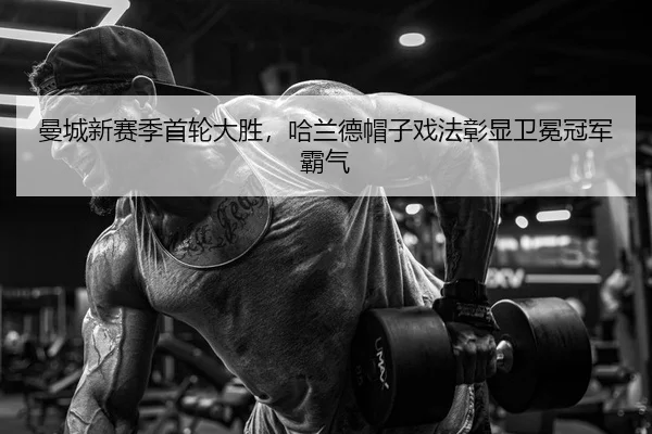 曼城新赛季首轮大胜，哈兰德帽子戏法彰显卫冕冠军霸气